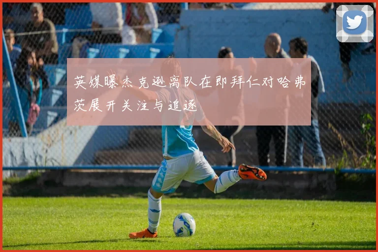 英媒曝杰克逊离队在即拜仁对哈弗茨展开关注与追逐