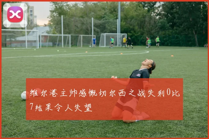 维尔港主帅感慨切尔西之战失利0比7结果令人失望