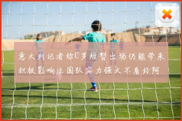 意大利记者称C罗短暂出场仍能带来积极影响法国队实力强大不看好阿根廷表现