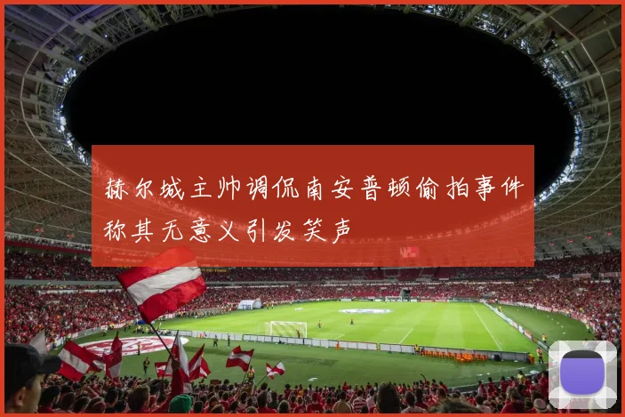 赫尔城主帅调侃南安普顿偷拍事件称其无意义引发笑声
