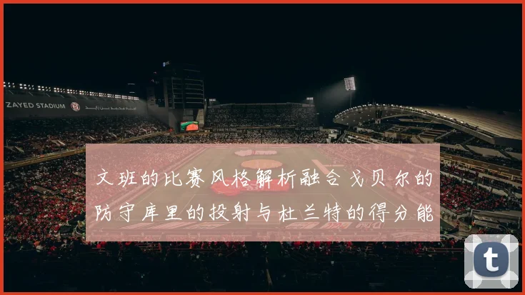 文班的比赛风格解析融合戈贝尔的防守库里的投射与杜兰特的得分能力
