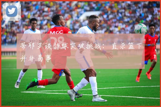 蒂耶罗谈持球突破挑战：直杀篮下并非易事