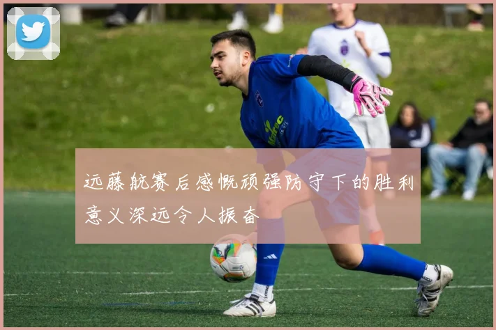 远藤航赛后感慨顽强防守下的胜利意义深远令人振奋