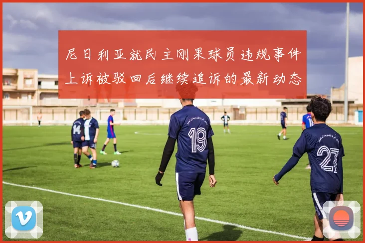 尼日利亚就民主刚果球员违规事件上诉被驳回后继续追诉的最新动态