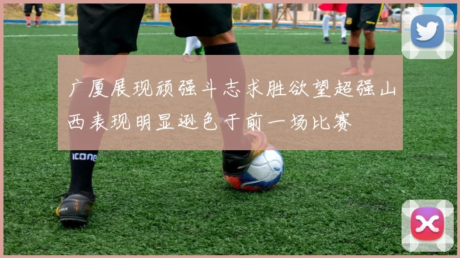 广厦展现顽强斗志求胜欲望超强山西表现明显逊色于前一场比赛