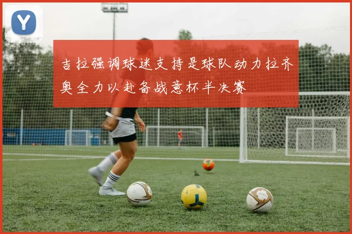 吉拉强调球迷支持是球队动力拉齐奥全力以赴备战意杯半决赛