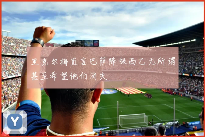 里克尔梅直言巴萨降级西乙无所谓甚至希望他们消失