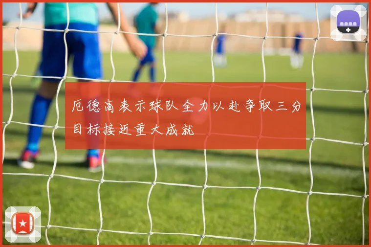 厄德高表示球队全力以赴争取三分目标接近重大成就
