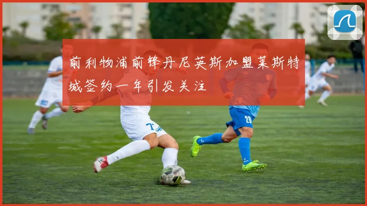 前利物浦前锋丹尼英斯加盟莱斯特城签约一年引发关注