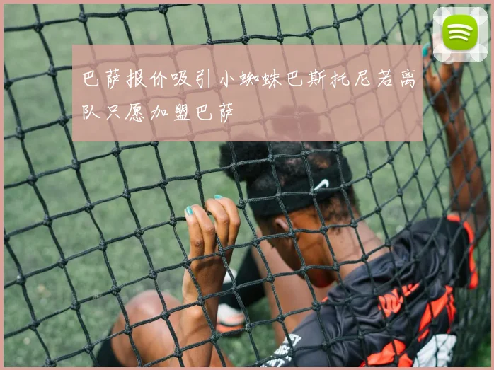 巴萨报价吸引小蜘蛛巴斯托尼若离队只愿加盟巴萨