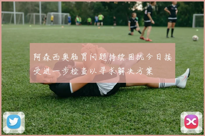 阿森西奥肠胃问题持续困扰今日接受进一步检查以寻求解决方案