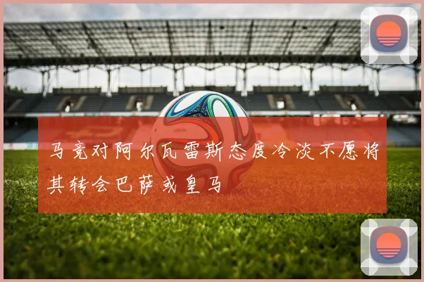马竞对阿尔瓦雷斯态度冷淡不愿将其转会巴萨或皇马