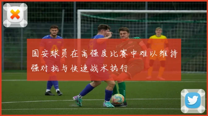 国安球员在高强度比赛中难以维持强对抗与快速战术执行