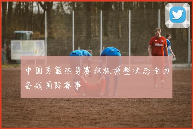 中国男篮热身赛积极调整状态全力备战国际赛事