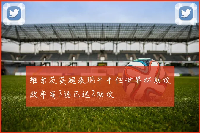 维尔茨英超表现平平但世界杯助攻效率高3场已送2助攻