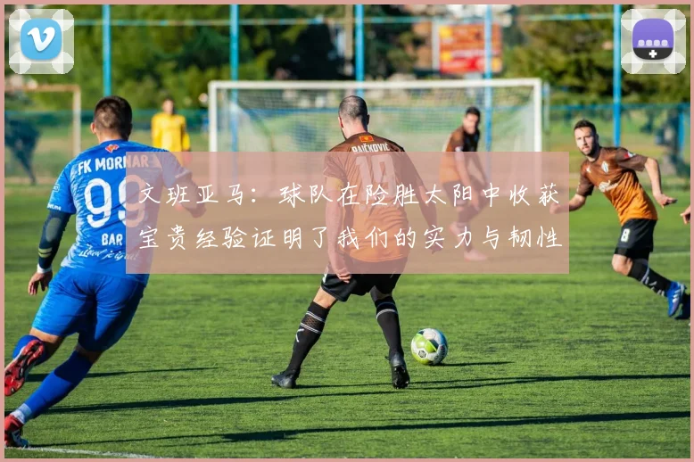 文班亚马：球队在险胜太阳中收获宝贵经验证明了我们的实力与韧性