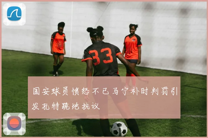 国安球员愤怒不已马宁补时判罚引发孔特跪地抗议