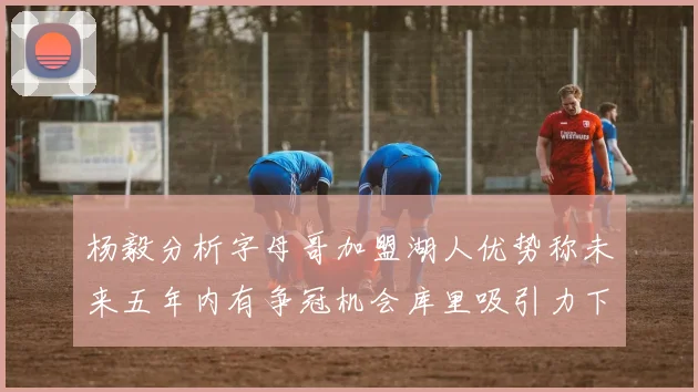 杨毅分析字母哥加盟湖人优势称未来五年内有争冠机会库里吸引力下降