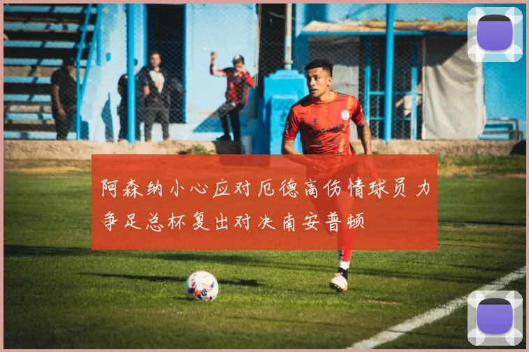 阿森纳小心应对厄德高伤情球员力争足总杯复出对决南安普顿