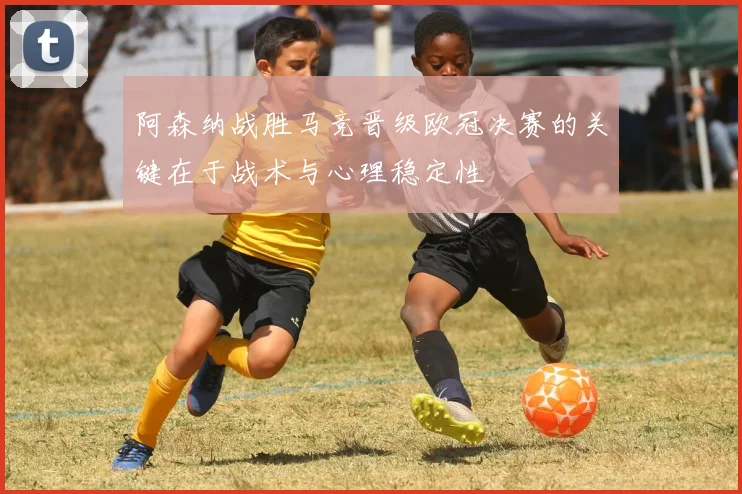 阿森纳战胜马竞晋级欧冠决赛的关键在于战术与心理稳定性